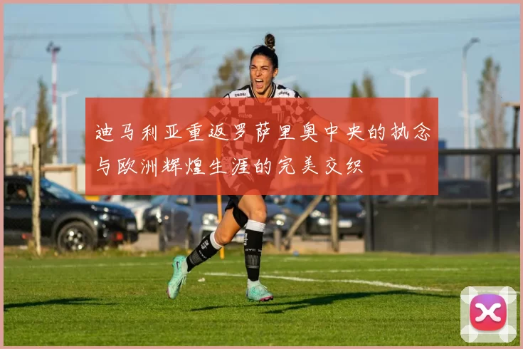 迪马利亚重返罗萨里奥中央的执念与欧洲辉煌生涯的完美交织