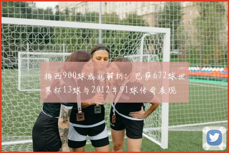 梅西900球成就解析：巴萨672球世界杯13球与2012年91球传奇表现