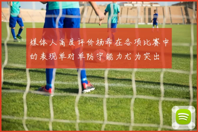 媒体人高度评价杨希在各项比赛中的表现单对单防守能力尤为突出