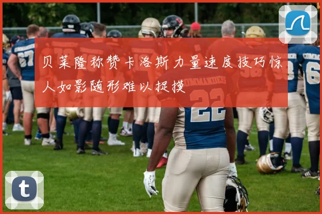 贝莱隆称赞卡洛斯力量速度技巧惊人如影随形难以捉摸