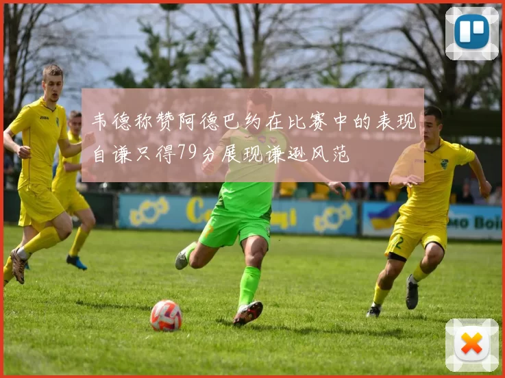 韦德称赞阿德巴约在比赛中的表现自谦只得79分展现谦逊风范