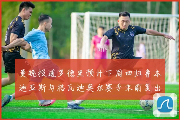 曼晚报道罗德里预计下周回归鲁本迪亚斯与格瓦迪奥尔赛季末前复出