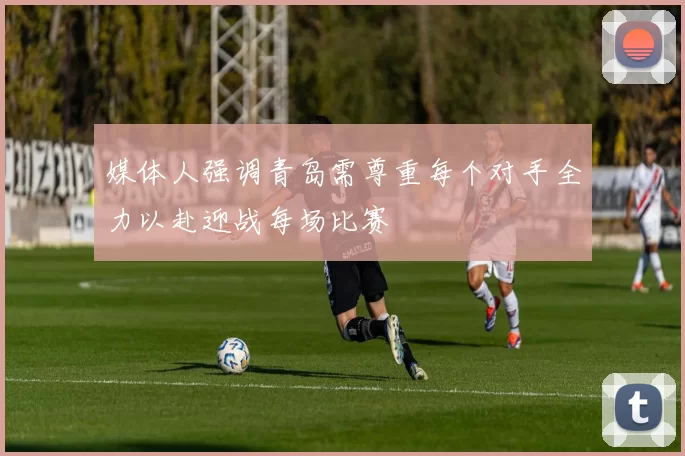 媒体人强调青岛需尊重每个对手全力以赴迎战每场比赛