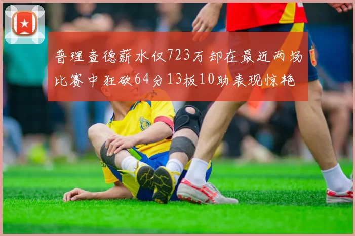 普理查德薪水仅723万却在最近两场比赛中狂砍64分13板10助表现惊艳