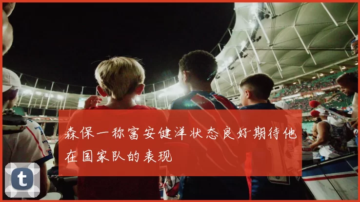 森保一称富安健洋状态良好期待他在国家队的表现