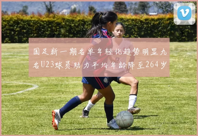 国足新一期名单年轻化趋势明显九名U23球员助力平均年龄降至264岁