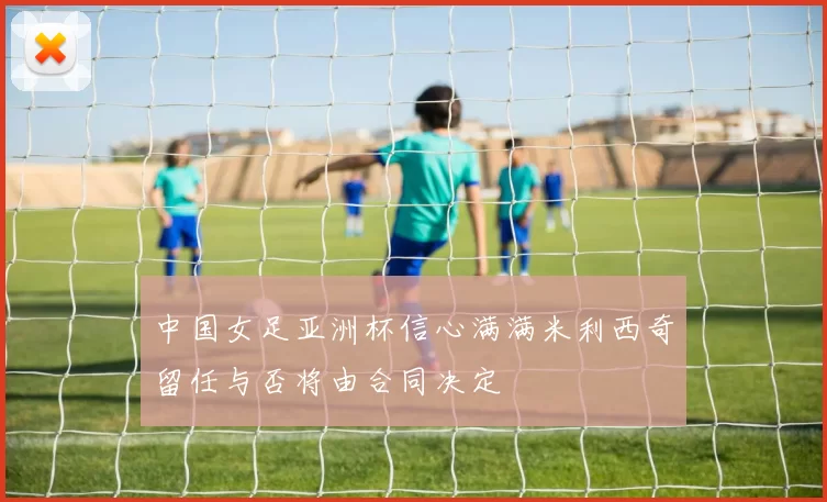 中国女足亚洲杯信心满满米利西奇留任与否将由合同决定