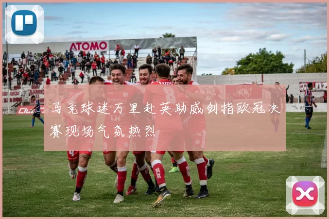 马竞球迷万里赴英助威剑指欧冠决赛现场气氛热烈