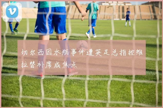 切尔西因水瓶事件遭英足总指控维拉替补席成焦点