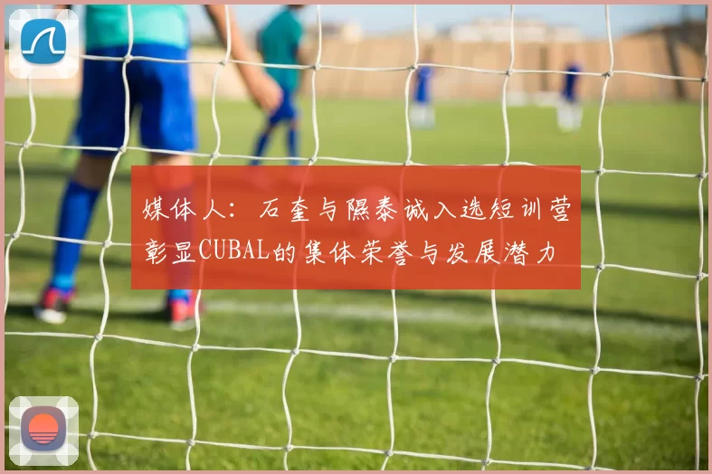 媒体人：石奎与隰泰诚入选短训营彰显CUBAL的集体荣誉与发展潜力
