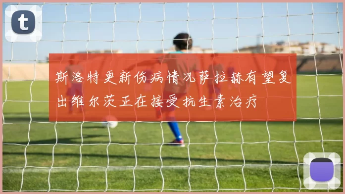 斯洛特更新伤病情况萨拉赫有望复出维尔茨正在接受抗生素治疗