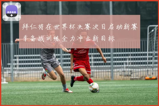 拜仁将在世界杯决赛次日启动新赛季备战训练全力冲击新目标